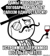 дамы и господа!!! поговаривают бальт сапсем один осталси!? устроим неудержимое веселье в чате)))