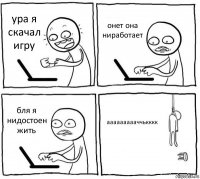 ура я скачал игру онет она ниработает бля я нидостоен жить аааааааааччькккк