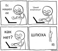 Ес нашел ее "Давай встречаться" как нет? ШЛЮХА