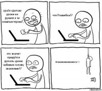 ура!я сделаю уроки не думая а за компьютером! что?!ошибка!? это значит придётся делать уроки забивая голову знаниями!? бляяяяяяяяяяяяяять!!!