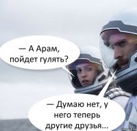 — А Арам, пойдет гулять? — Думаю нет, у него теперь другие друзья...