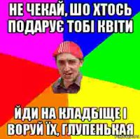 не чекай, шо хтось подарує тобі квіти йди на кладбіще і воруй їх, глупенькая