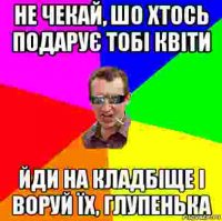 не чекай, шо хтось подарує тобі квіти йди на кладбіще і воруй їх, глупенька