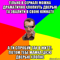 тілько в сериалі можна драматично хлопнуть дверью та звалити в свою кімнату а ти спробуй так в житті, потом тебе мамка цією дверью хлопне