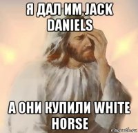 я дал им jack daniels а они купили white horse