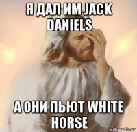 я дал им jack daniels а они пьют white horse