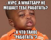 - нурс, а whatsapp не мешает тебе работать? - а что такое "работать"?