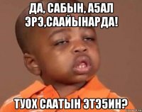 да, сабын, а5ал эрэ,саайынарда! туох саатын этэ5ин?