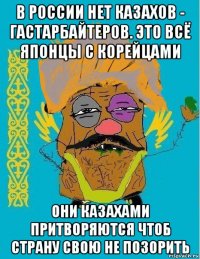 в россии нет казахов - гастарбайтеров. это всё японцы с корейцами они казахами притворяются чтоб страну свою не позорить