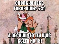 сколько тебе, говоришь? 23? а весишь-то ты щас всего на 18!