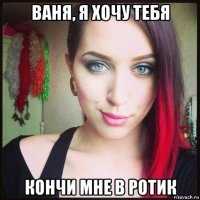 ваня, я хочу тебя кончи мне в ротик