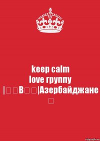 keep calm
love группу
|̳̿В̳̿|Азербайджане ✔