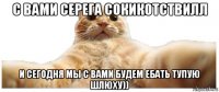 с вами серега сокикотствилл и сегодня мы с вами будем ебать тупую шлюху))