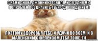 с вами снова джонни кэтсвилл, и сегодня мы попробуем поздравить тебя с дираждением! поэтому здоровья тебе, и удачи во всем, и с маленьким сюрпризом тебя тоже :)))