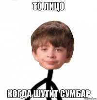 то лицо когда шутит сумбар