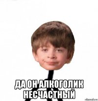  да он алкоголик несчастный