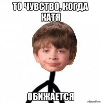 то чувство, когда катя обижается