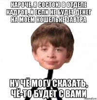 кароче, я состою в отделе кадров, и если не будет денег на моем кошельке завтра ну чё могу сказать, чё-то будет с вами