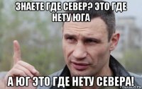 знаете где север? это где нету юга а юг это где нету севера!