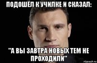 подошёл к училке и сказал: "а вы завтра новых тем не проходили"