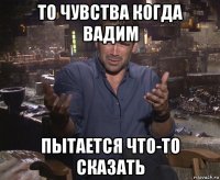 то чувства когда вадим пытается что-то сказать