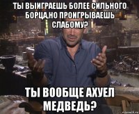 ты выиграешь более сильного борца,но проигрываешь слабому? ты вообще ахуел медведь?