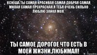 ксюша.ты самая красивая самая добрая самая милая самая прекрасная.я тебя очень сильно люблю зайка моя. ты самое дорогое что есть в моей жизни.любимая!