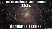 осень закончилась, полная жесть, доллар 53, евро 66.