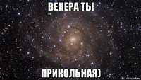 венера ты прикольная)