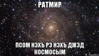 ратмир псом нэхъ рэ нэхъ джэд космосым