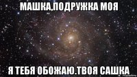 машка,подружка моя я тебя обожаю.твоя сашка