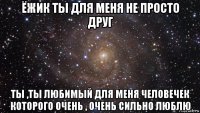 ёжик ты для меня не просто друг ты ,ты любимый для меня человечек которого очень , очень сильно люблю