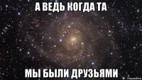 а ведь когда та мы были друзьями