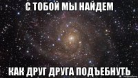 с тобой мы найдем как друг друга подъебнуть