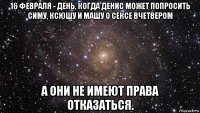 16 февраля - день, когда денис может попросить симу, ксюшу и машу о сексе вчетвером а они не имеют права отказаться.