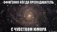 офигенно когда преподаватель с чувством юмора