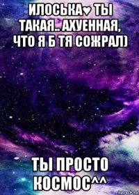 илоська♥ ты такая.. ахуенная, что я б тя сожрал) ты просто космос^^