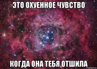 это охуенное чувство когда она тебя отшила