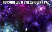 погуляешь в следуюший раз :р