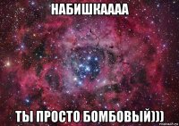 набишкаааа ты просто бомбовый)))