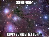 женечка:* хочу увидеть тебя☺