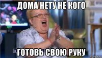дома нету не кого готовь свою руку
