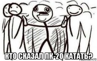  кто сказал пк-20 катать?