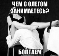 чем с олегом занимаетесь? болтаем