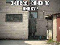 эй пссс... санёк по пивку? 