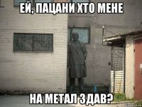 ей, пацани хто мене на метал здав?