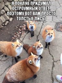 я пока не придумал остроумный ответ, поэтому вот вам просто толстые лисы 