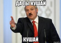 да ты кушай кушай