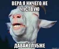 вера я ничего не чуствую давай глубже