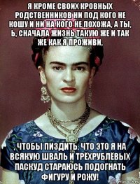 я кроме своих кровных родственников ни под кого не кошу и ни на кого не похожа, а ты, ь, сначала жизнь такую же и так же как я проживи, , чтобы пиздить, что это я на всякую шваль и трёхрублёвых паскуд стараюсь подогнать фигуру и рожу!